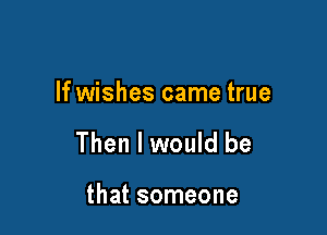If wishes came true

Then I would be

that someone