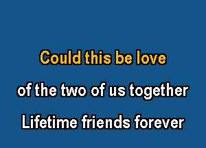 Could this be love

ofthe two of us together

Lifetime friends forever