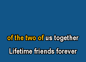 ofthe two of us together

Lifetime friends forever