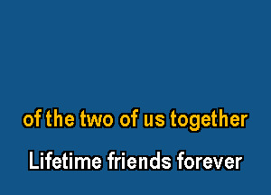 ofthe two of us together

Lifetime friends forever