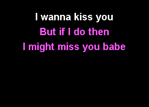 I wanna kiss you
But if I do then
I might miss you babe