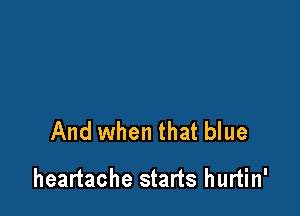 And when that blue

heartache starts hurtin'