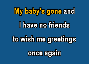 My baby's gone and

l have no friends

to wish me greetings

once again