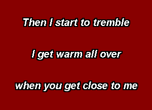 Then Istart to tremble

I get warm all over

when you get close to me