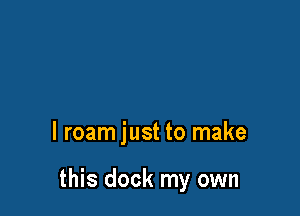 l roam just to make

this dock my own