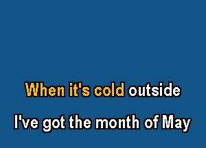 When it's cold outside

I've got the month of May
