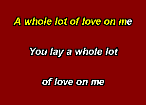 A whole for of love on me

You lay a whole lot

of love on me