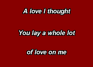 A love I thought

You lay a whoie lot

of love on me
