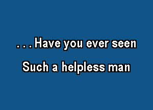. . . Have you ever seen

Such a helpless man