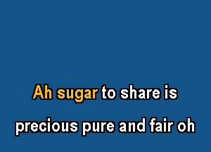 Ah sugar to share is

precious pure and fair oh