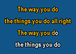 The way you do
the things you do all right
The way you do

the things you do