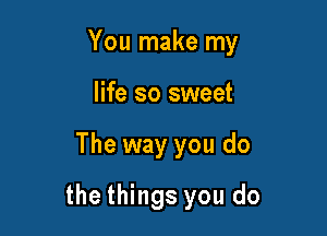 You make my

life so sweet
The way you do
the things you do