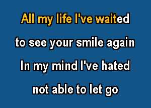 All my life I've waited
to see your smile again

In my mind I've hated

not able to let go