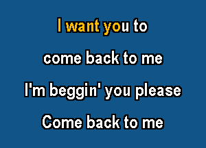 lwant you to

come back to me

I'm beggin' you please

Come back to me