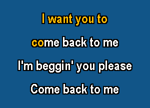 lwant you to

come back to me

I'm beggin' you please

Come back to me