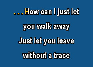 ...How can Ijust let

you walk away
Just let you leave

without a trace
