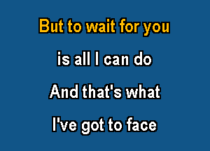 But to wait for you

is all I can do
And that's what

I've got to face