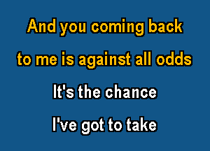 And you coming back

to me is against all odds
It's the chance

I've got to take