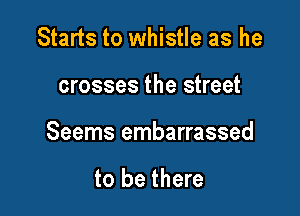 Starts to whistle as he

crosses the street

Seems embarrassed

to be there