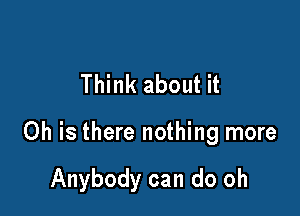 Think about it

Oh is there nothing more

Anybody can do oh