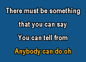 There must be something

that you can say
You can tell from

Anybody can do oh