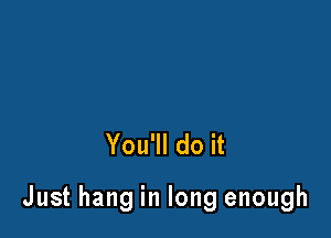 You'll do it

Just hang in long enough