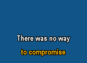 There was no way

to compromise