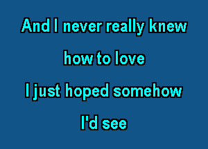 And I never really knew

how to love
ljust hoped somehow

I'd see