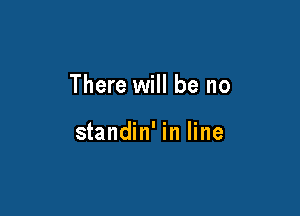 There will be no

standin' in line