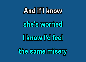 And ifl know
she's worried

I know I'd feel

the same misery