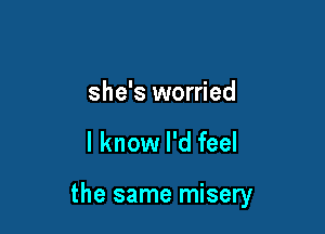 she's worried

I know I'd feel

the same misery