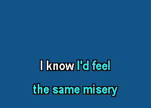 I know I'd feel

the same misery