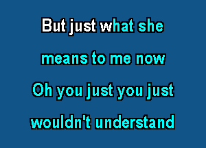 But just what she

means to me now

Oh you just you just

wouldn't understand