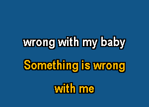 wrong with my baby

Something is wrong

with me