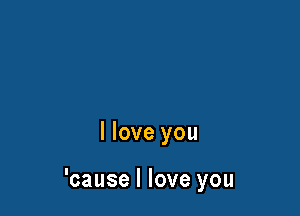 I love you

'cause I love you