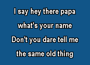 I say hey there papa
what's your name

Don't you dare tell me

the same old thing