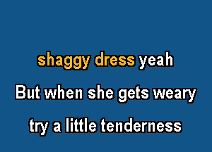 shaggy dress yeah

But when she gets weary

try a little tenderness