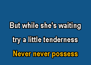 But while she's waiting

try a little tenderness

Neverneverpossess