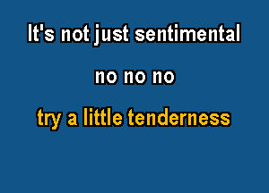 It's not just sentimental

no no no

try a little tenderness