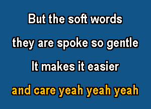 But the soft words
they are spoke so gentle

It makes it easier

and care yeah yeah yeah