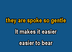 they are spoke so gentle

It makes it easier

easier to bear