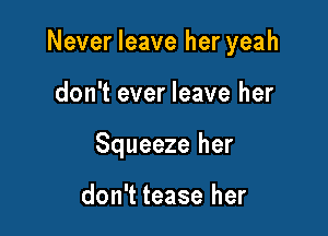 Never leave her yeah

don't ever leave her

Squeeze her

don't tease her