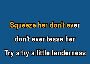 Squeeze her don't ever

don't ever tease her

Try a try a little tenderness