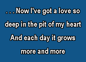 ...Now I've got a love so

deep in the pit of my heart

And each day it grows

more and more