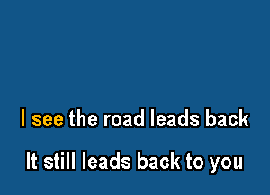 I see the road leads back

It still leads back to you