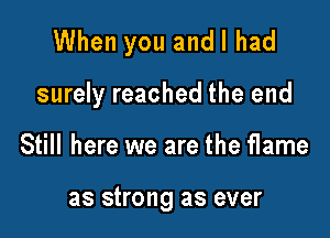 When you and I had

surely reached the end
Still here we are the flame

as strong as ever