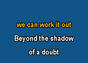 we can work it out

Beyond the shadow
of a doubt