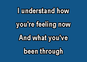 I understand how

you're feeling now

And what you've

been through