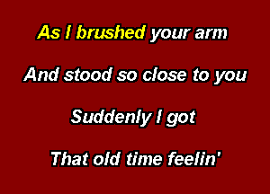 As I brushed your arm

And stood so close to you

Suddenly I got

That old time feeh'n'