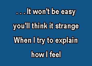 . . . It won't be easy

you'll think it strange

When I try to explain

how I feel